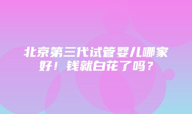 北京第三代试管婴儿哪家好！钱就白花了吗？