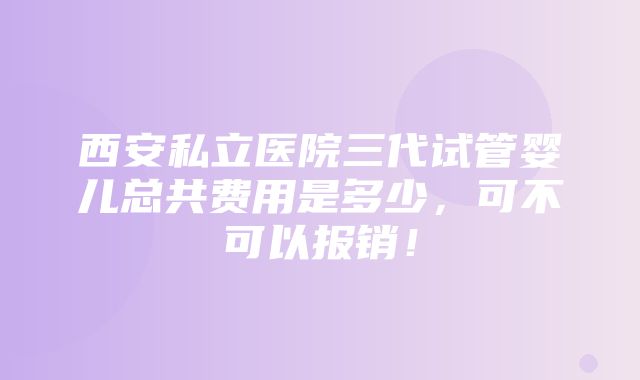 西安私立医院三代试管婴儿总共费用是多少，可不可以报销！