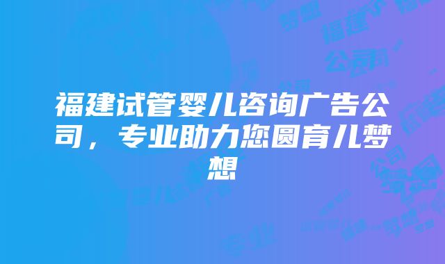 福建试管婴儿咨询广告公司，专业助力您圆育儿梦想