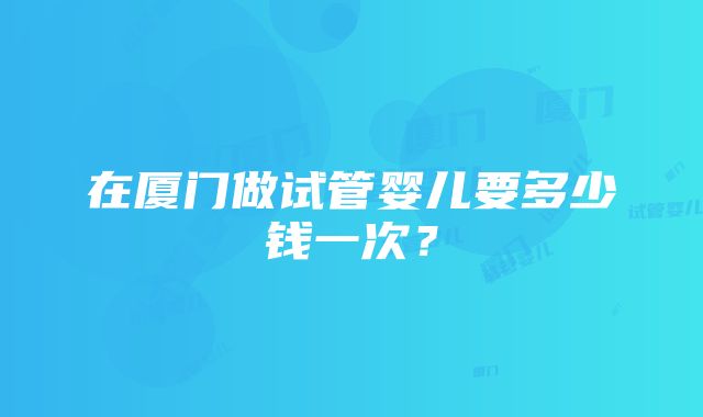 在厦门做试管婴儿要多少钱一次？