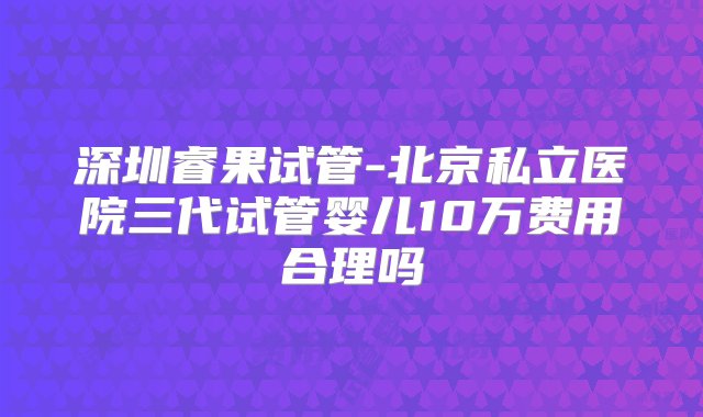 深圳睿果试管-北京私立医院三代试管婴儿10万费用合理吗