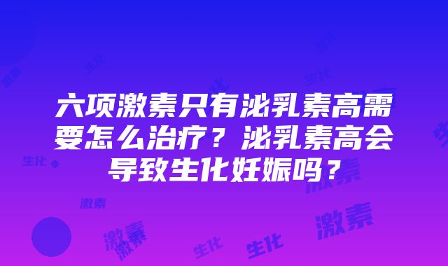 六项激素只有泌乳素高需要怎么治疗？泌乳素高会导致生化妊娠吗？