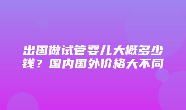 出国做试管婴儿大概多少钱？国内国外价格大不同