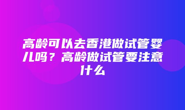 高龄可以去香港做试管婴儿吗？高龄做试管要注意什么