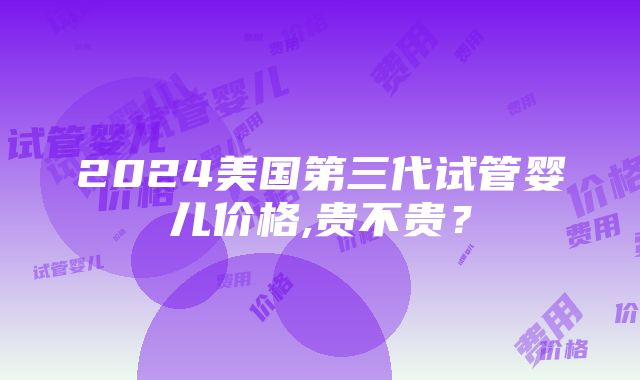 2024美国第三代试管婴儿价格,贵不贵？