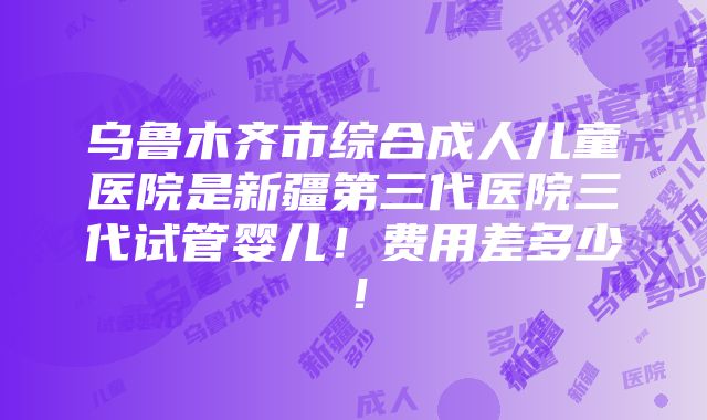 乌鲁木齐市综合成人儿童医院是新疆第三代医院三代试管婴儿！费用差多少！