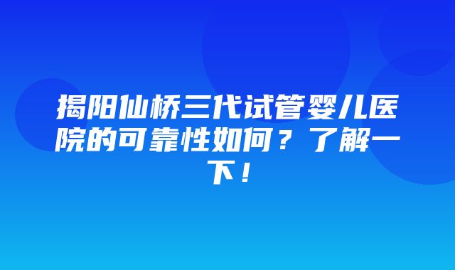 揭阳仙桥三代试管婴儿医院的可靠性如何？了解一下！