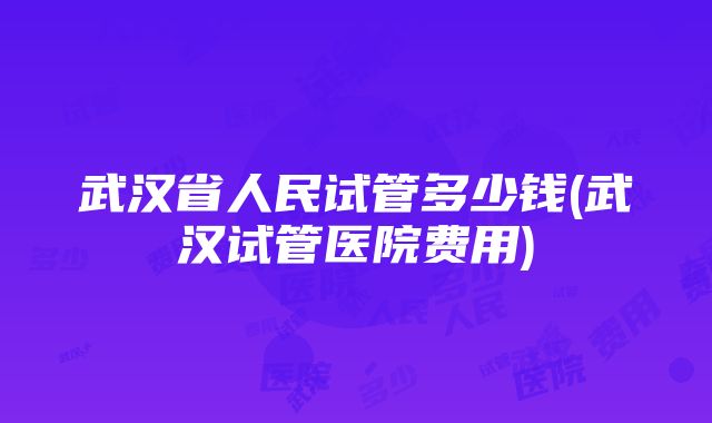 武汉省人民试管多少钱(武汉试管医院费用)