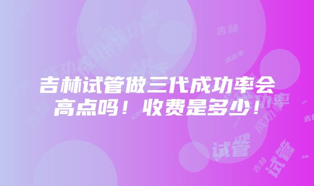 吉林试管做三代成功率会高点吗！收费是多少！