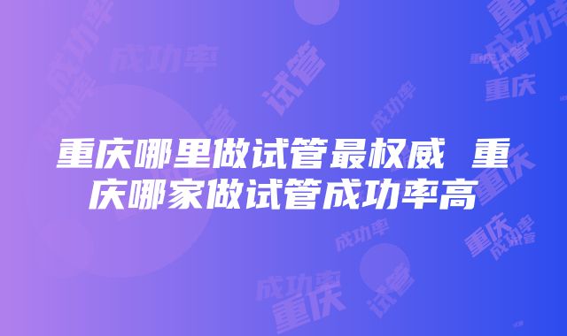 重庆哪里做试管最权威 重庆哪家做试管成功率高