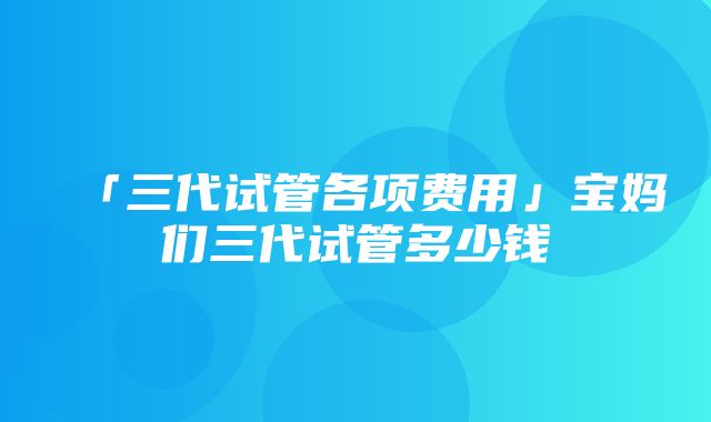 「三代试管各项费用」宝妈们三代试管多少钱