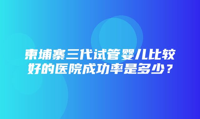 柬埔寨三代试管婴儿比较好的医院成功率是多少？