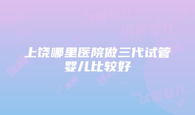 上饶哪里医院做三代试管婴儿比较好