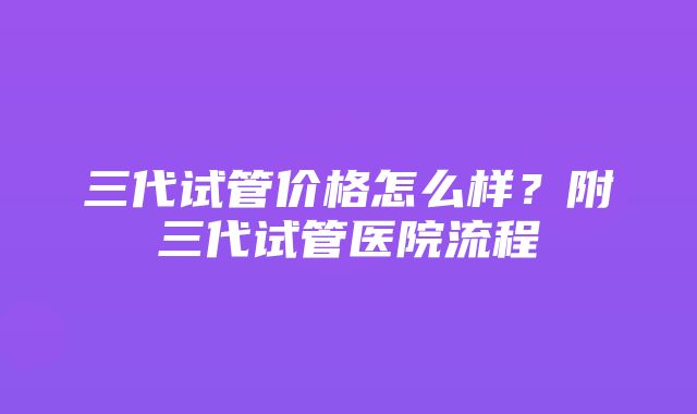 三代试管价格怎么样？附三代试管医院流程