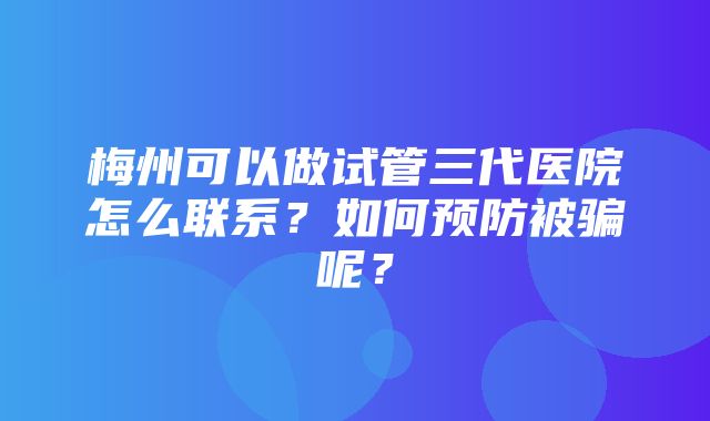 梅州可以做试管三代医院怎么联系？如何预防被骗呢？