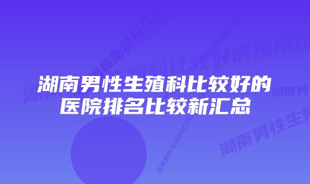 湖南男性生殖科比较好的医院排名比较新汇总