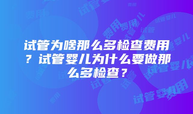 试管为啥那么多检查费用？试管婴儿为什么要做那么多检查？