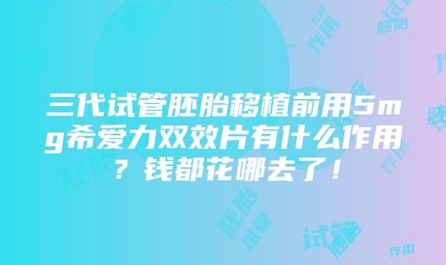 三代试管胚胎移植前用5mg希爱力双效片有什么作用？钱都花哪去了！