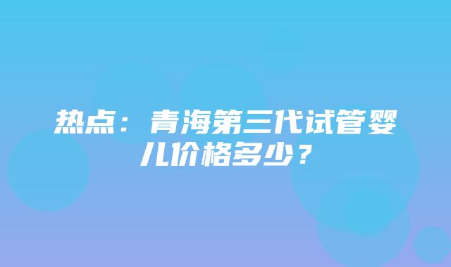 热点：青海第三代试管婴儿价格多少？