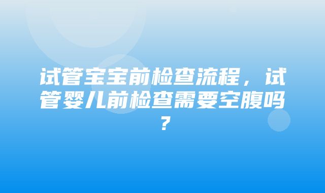 试管宝宝前检查流程，试管婴儿前检查需要空腹吗？