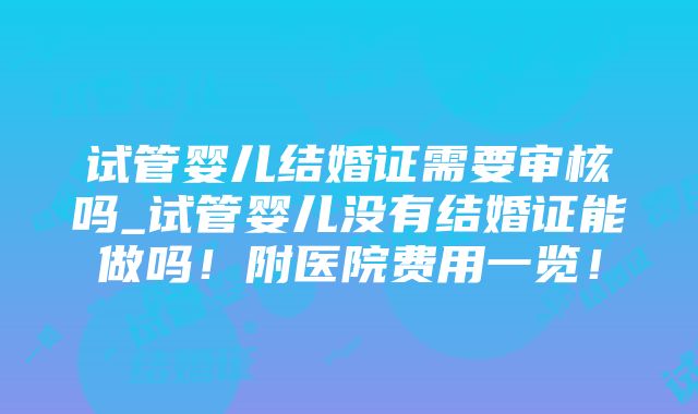 试管婴儿结婚证需要审核吗_试管婴儿没有结婚证能做吗！附医院费用一览！