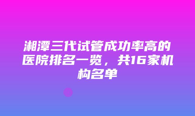 湘潭三代试管成功率高的医院排名一览，共16家机构名单