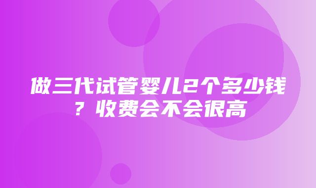 做三代试管婴儿2个多少钱？收费会不会很高