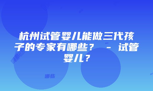 杭州试管婴儿能做三代孩子的专家有哪些？ - 试管婴儿？