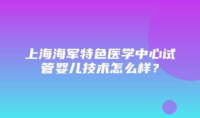 上海海军特色医学中心试管婴儿技术怎么样？