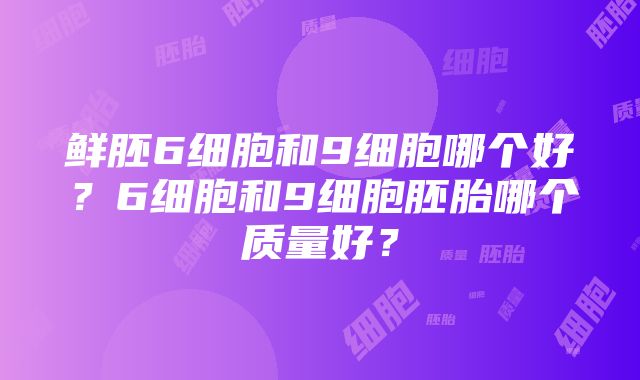 鲜胚6细胞和9细胞哪个好？6细胞和9细胞胚胎哪个质量好？