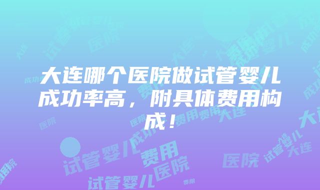 大连哪个医院做试管婴儿成功率高，附具体费用构成！