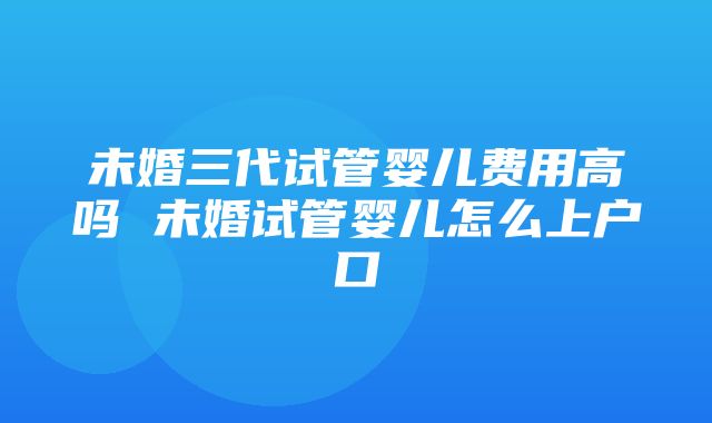 未婚三代试管婴儿费用高吗 未婚试管婴儿怎么上户口