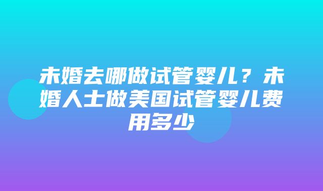 未婚去哪做试管婴儿？未婚人士做美国试管婴儿费用多少