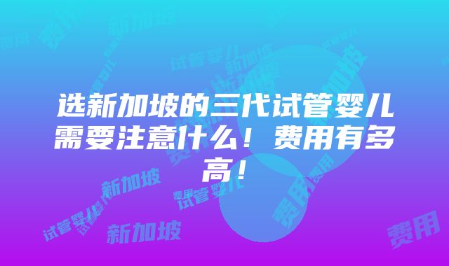 选新加坡的三代试管婴儿需要注意什么！费用有多高！