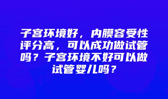 子宫环境好，内膜容受性评分高，可以成功做试管吗？子宫环境不好可以做试管婴儿吗？