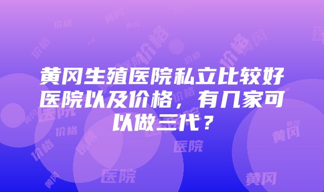 黄冈生殖医院私立比较好医院以及价格，有几家可以做三代？