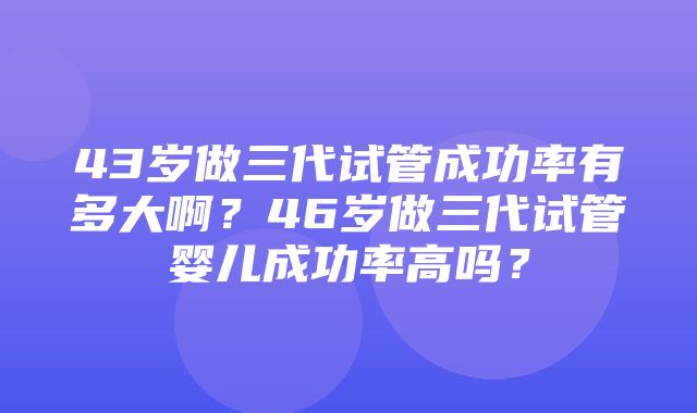 43岁做三代试管成功率有多大啊？46岁做三代试管婴儿成功率高吗？