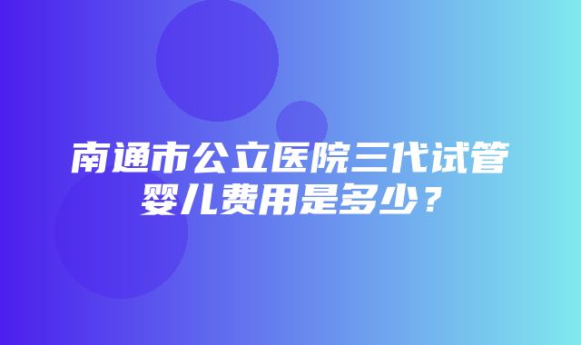 南通市公立医院三代试管婴儿费用是多少？