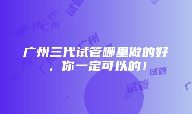 广州三代试管哪里做的好，你一定可以的！