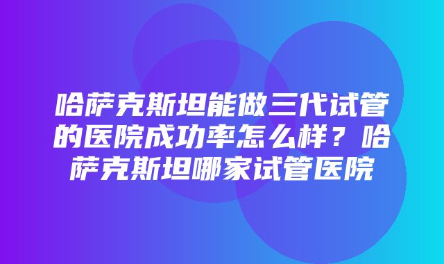 哈萨克斯坦能做三代试管的医院成功率怎么样？哈萨克斯坦哪家试管医院