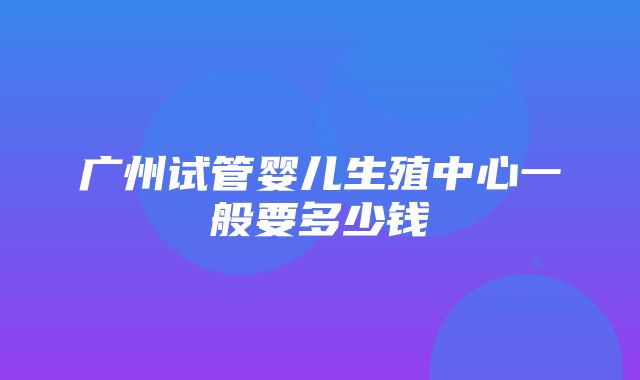 广州试管婴儿生殖中心一般要多少钱