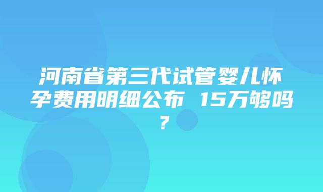 河南省第三代试管婴儿怀孕费用明细公布 15万够吗？