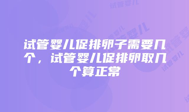 试管婴儿促排卵子需要几个，试管婴儿促排卵取几个算正常