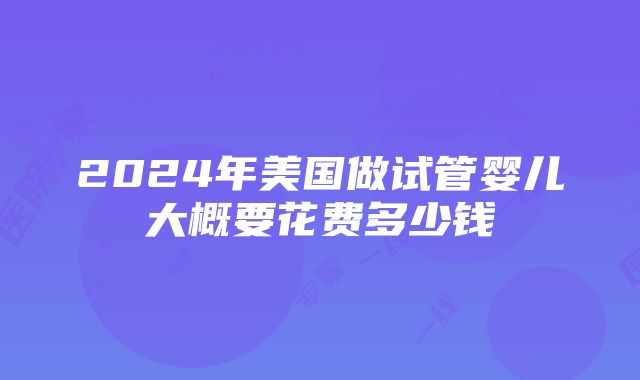 2024年美国做试管婴儿大概要花费多少钱