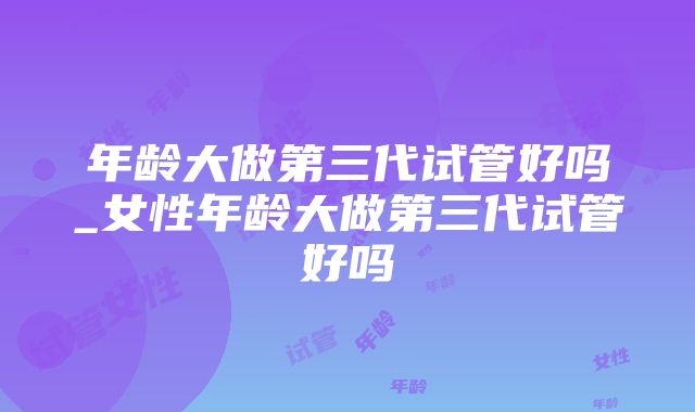 年龄大做第三代试管好吗_女性年龄大做第三代试管好吗