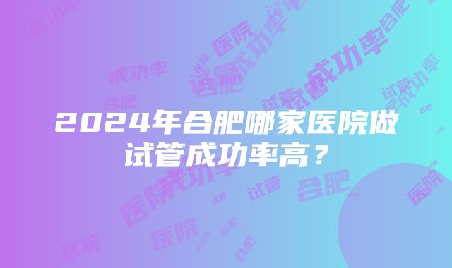 2024年合肥哪家医院做试管成功率高？