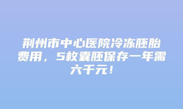 荆州市中心医院冷冻胚胎费用，5枚囊胚保存一年需六千元！