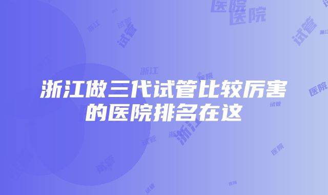 浙江做三代试管比较厉害的医院排名在这