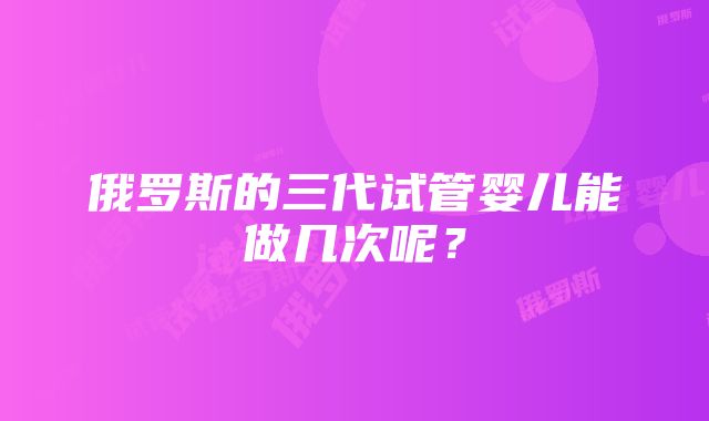 俄罗斯的三代试管婴儿能做几次呢？