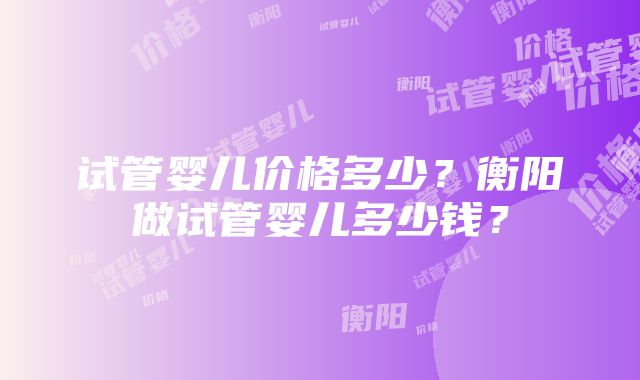 试管婴儿价格多少？衡阳做试管婴儿多少钱？